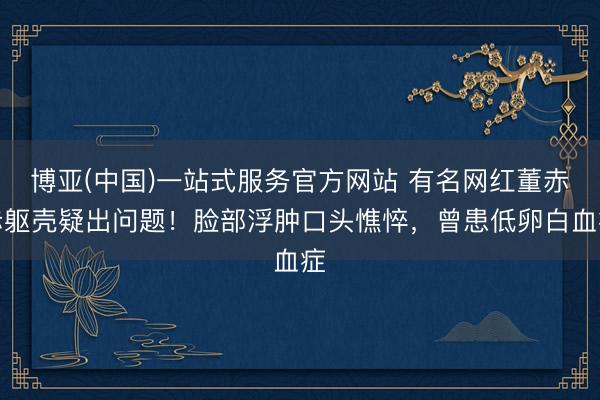 博亚(中国)一站式服务官方网站 有名网红董赤赤躯壳疑出问题!脸部浮肿口头憔悴,曾患低卵白血症