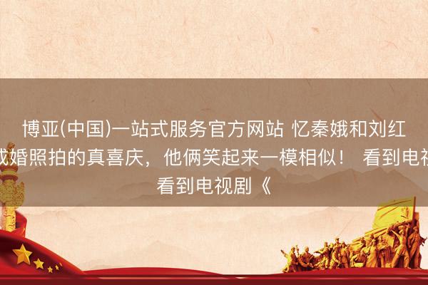 博亚(中国)一站式服务官方网站 忆秦娥和刘红兵的成婚照拍的真喜庆，他俩笑起来一模相似！ 看到电视剧《