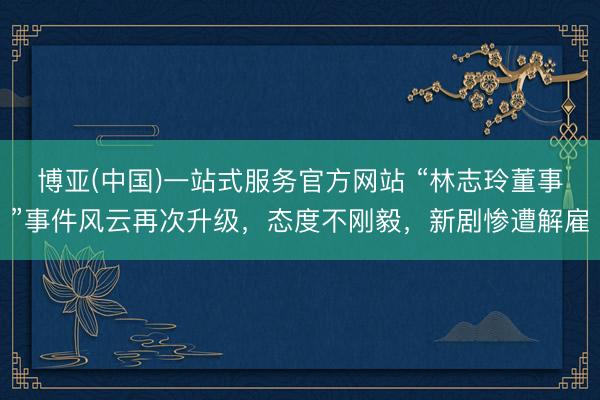 博亚(中国)一站式服务官方网站 “林志玲董事”事件风云再次升级，态度不刚毅，新剧惨遭解雇