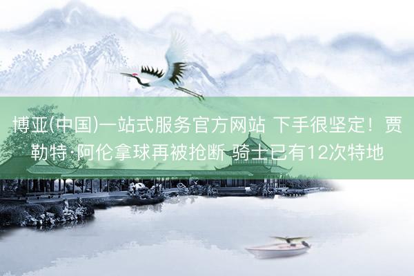 博亚(中国)一站式服务官方网站 下手很坚定！贾勒特·阿伦拿球再被抢断 骑士已有12次特地