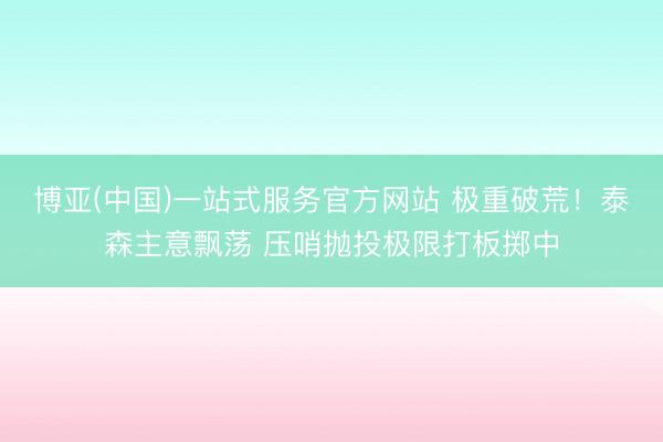 博亚(中国)一站式服务官方网站 极重破荒！泰森主意飘荡 压哨抛投极限打板掷中