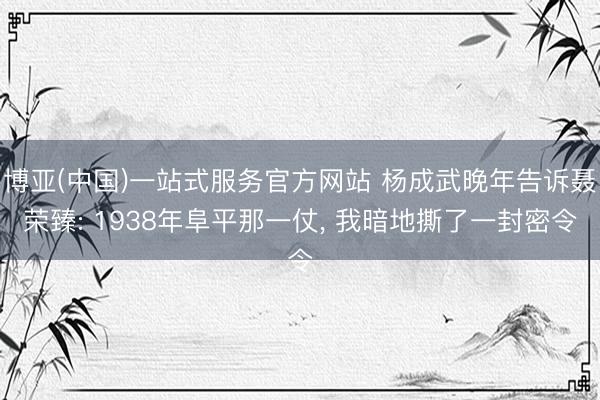 博亚(中国)一站式服务官方网站 杨成武晚年告诉聂荣臻: 1938年阜平那一仗， 我暗地撕了一封密令