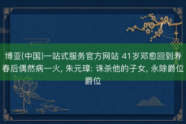 博亚(中国)一站式服务官方网站 41岁邓愈回到寿春后偶然病一火， 朱元璋: 诛杀他的子女， 永除爵位
