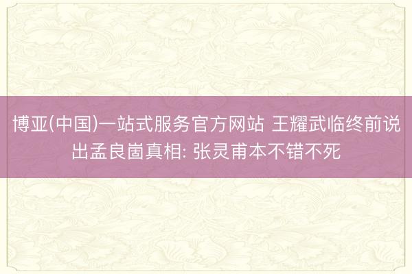 博亚(中国)一站式服务官方网站 王耀武临终前说出孟良崮真相: 张灵甫本不错不死