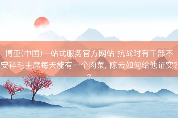 博亚(中国)一站式服务官方网站 抗战时有干部不安祥毛主席每天能有一个肉菜, 陈云如何给他证实?