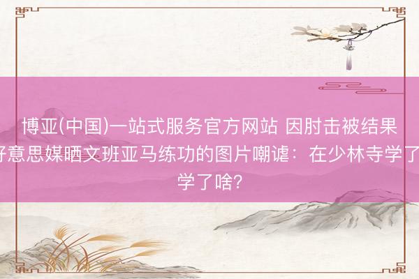 博亚(中国)一站式服务官方网站 因肘击被结果！好意思媒晒文班亚马练功的图片嘲谑：在少林寺学了啥？