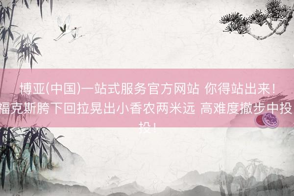 博亚(中国)一站式服务官方网站 你得站出来！福克斯胯下回拉晃出小香农两米远 高难度撤步中投！
