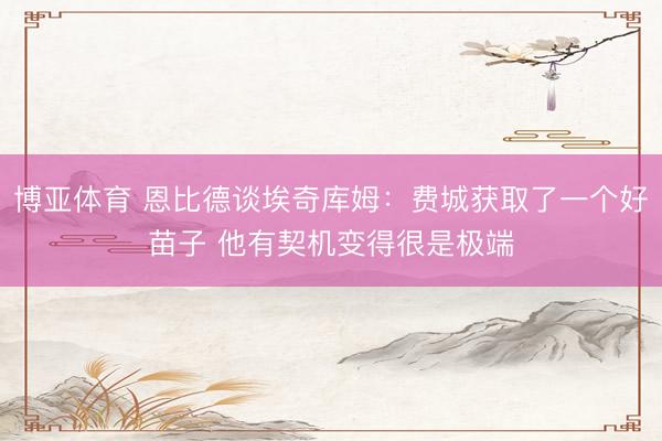 博亚体育 恩比德谈埃奇库姆：费城获取了一个好苗子 他有契机变得很是极端