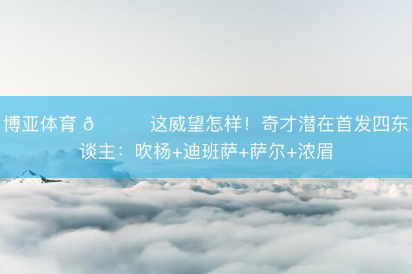 博亚体育 👀这威望怎样！奇才潜在首发四东谈主：吹杨+迪班萨+萨尔+浓眉