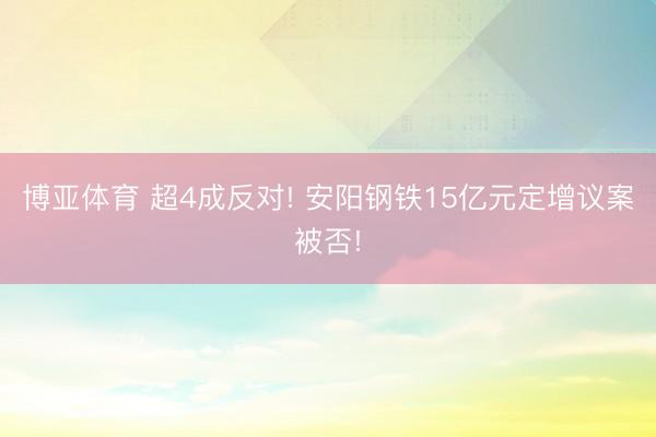 博亚体育 超4成反对! 安阳钢铁15亿元定增议案被否!