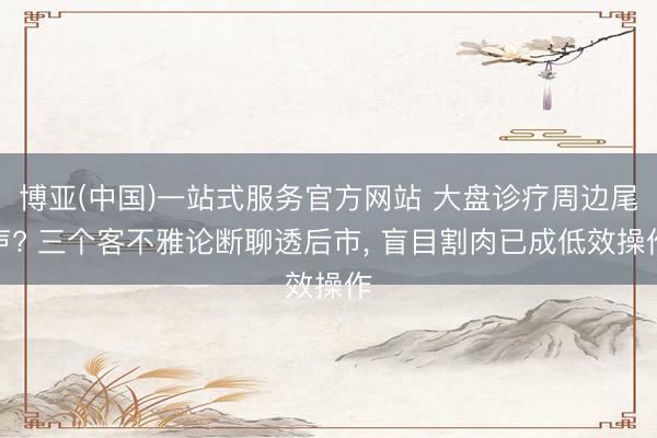 博亚(中国)一站式服务官方网站 大盘诊疗周边尾声? 三个客不雅论断聊透后市， 盲目割肉已成低效操作