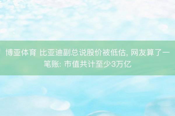 博亚体育 比亚迪副总说股价被低估， 网友算了一笔账: 市值共计至少3万亿