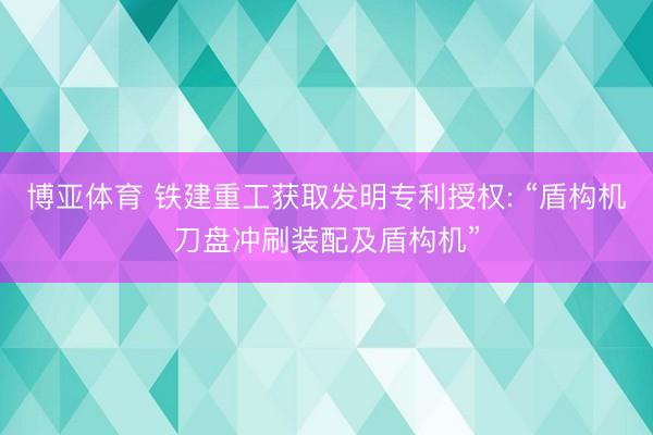 博亚体育 铁建重工获取发明专利授权: “盾构机刀盘冲刷装配及盾构机”