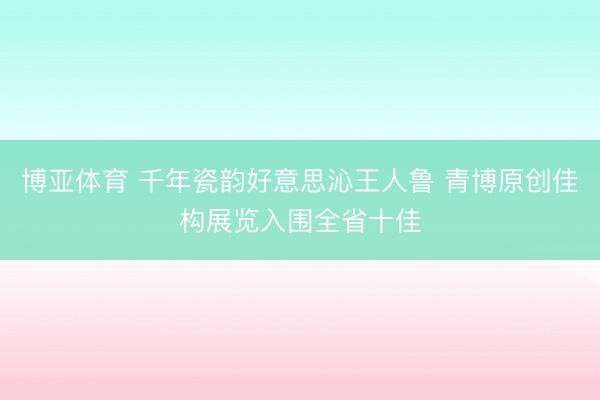 博亚体育 千年瓷韵好意思沁王人鲁 青博原创佳构展览入围全省十佳