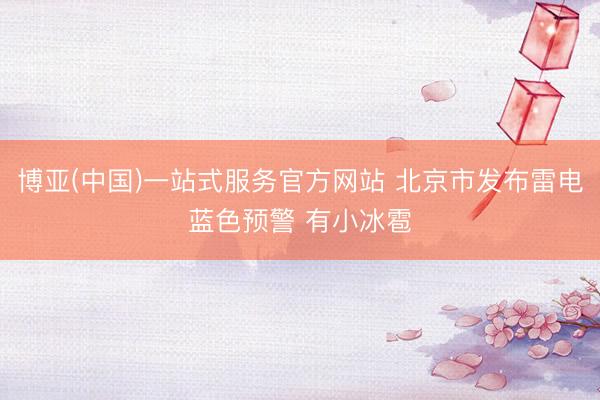 博亚(中国)一站式服务官方网站 北京市发布雷电蓝色预警 有小冰雹