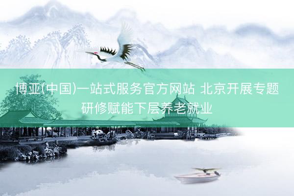 博亚(中国)一站式服务官方网站 北京开展专题研修赋能下层养老就业