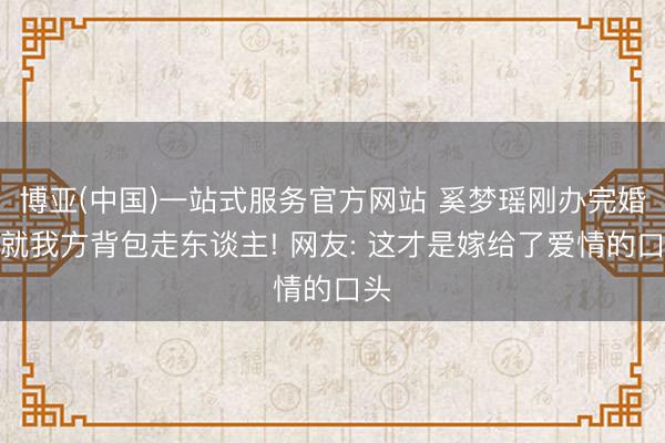 博亚(中国)一站式服务官方网站 奚梦瑶刚办完婚典就我方背包走东谈主! 网友: 这才是嫁给了爱情的口头