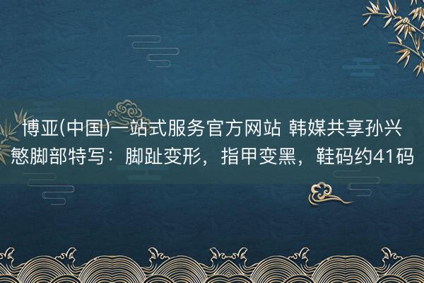 博亚(中国)一站式服务官方网站 韩媒共享孙兴慜脚部特写：脚趾变形，指甲变黑，鞋码约41码