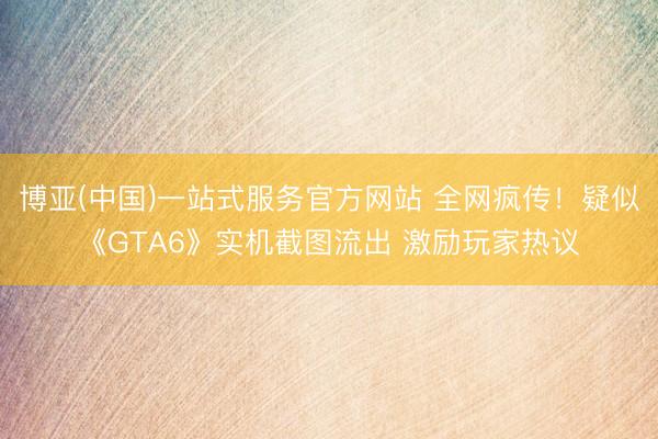 博亚(中国)一站式服务官方网站 全网疯传！疑似《GTA6》实机截图流出 激励玩家热议