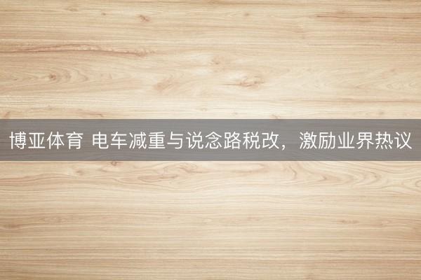 博亚体育 电车减重与说念路税改，激励业界热议