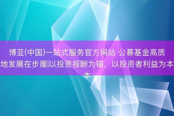 博亚(中国)一站式服务官方网站 公募基金高质地发展在步履|以投资报酬为锚，以投资者利益为本