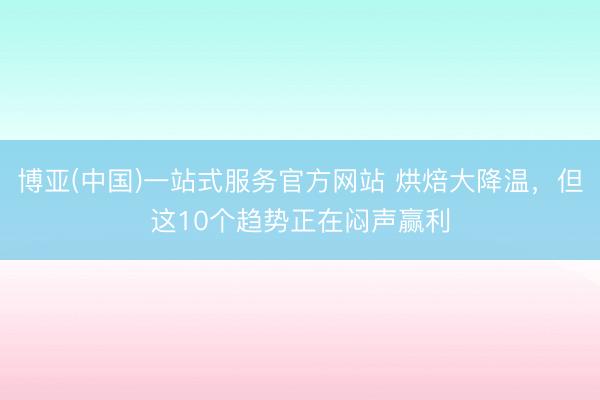 博亚(中国)一站式服务官方网站 烘焙大降温，但这10个趋势正在闷声赢利