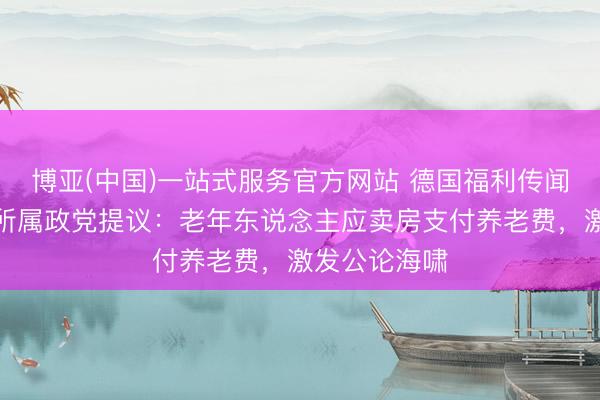 博亚(中国)一站式服务官方网站 德国福利传闻防碍？默茨所属政党提议：老年东说念主应卖房支付养老费，激发公论海啸