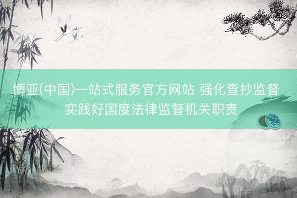 博亚(中国)一站式服务官方网站 强化查抄监督  实践好国度法律监督机关职责