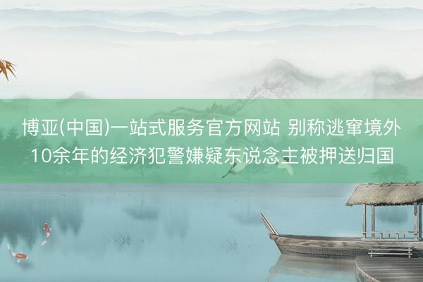 博亚(中国)一站式服务官方网站 别称逃窜境外10余年的经济犯警嫌疑东说念主被押送归国