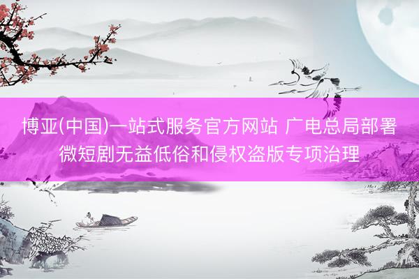 博亚(中国)一站式服务官方网站 广电总局部署微短剧无益低俗和侵权盗版专项治理