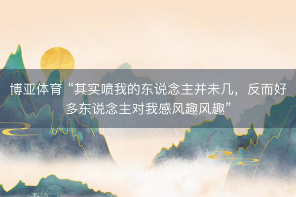 博亚体育 “其实喷我的东说念主并未几，反而好多东说念主对我感风趣风趣”