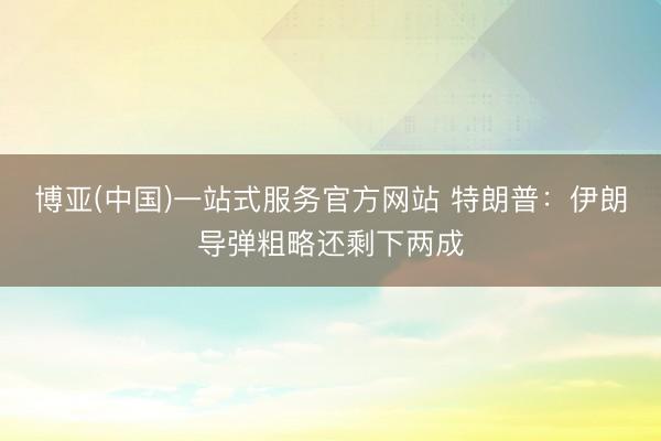 博亚(中国)一站式服务官方网站 特朗普：伊朗导弹粗略还剩下两成