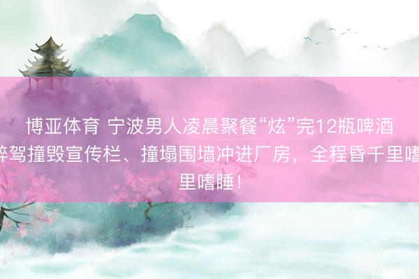 博亚体育 宁波男人凌晨聚餐“炫”完12瓶啤酒，醉驾撞毁宣传栏、撞塌围墙冲进厂房，全程昏千里嗜睡！