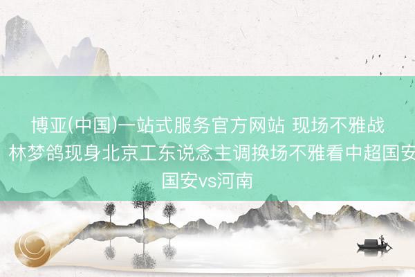 博亚(中国)一站式服务官方网站 现场不雅战👀林梦鸽现身北京工东说念主调换场不雅看中超国安vs河南