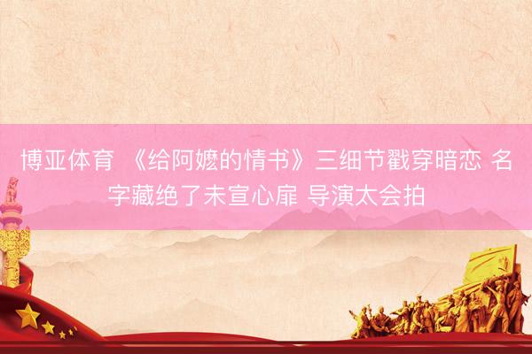 博亚体育 《给阿嬷的情书》三细节戳穿暗恋 名字藏绝了未宣心扉 导演太会拍