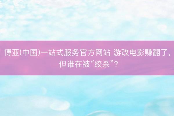 博亚(中国)一站式服务官方网站 游改电影赚翻了, 但谁在被“