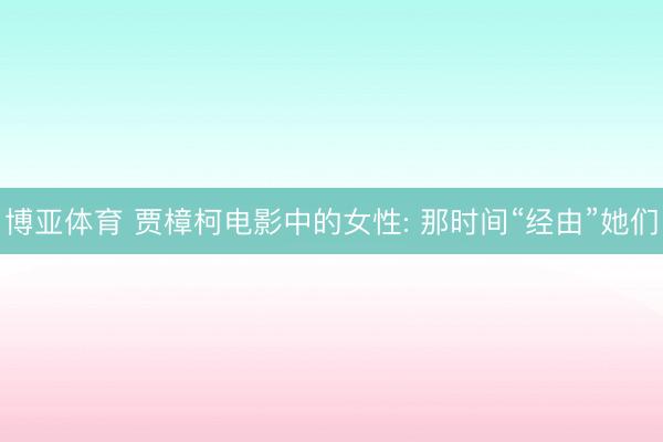 博亚体育 贾樟柯电影中的女性: 那时间“经由”她
