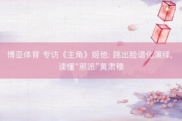 博亚体育 专访《主角》姬他: 跳出脸谱化演绎, 