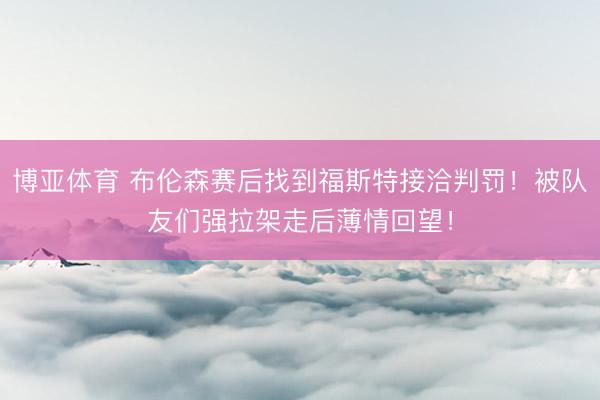 博亚体育 布伦森赛后找到福斯特接洽判罚！被队友们强拉架走后薄情回望！