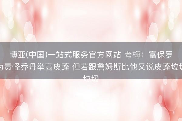 博亚(中国)一站式服务官方网站 夸梅：富保罗为责怪乔丹举高皮蓬 但若跟詹姆斯比他又说皮蓬垃圾