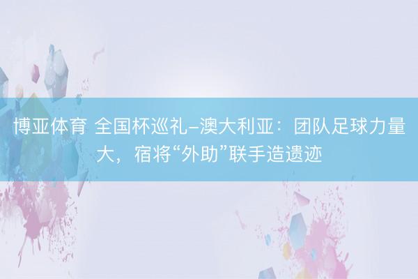 博亚体育 全国杯巡礼-澳大利亚：团队足球力量大，宿将“外助”联手造遗迹