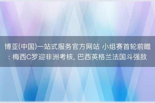 博亚(中国)一站式服务官方网站 小组赛首轮前瞻: 梅西C罗迎非洲考核， 巴西英格兰法国斗强敌