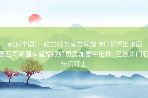 博亚(中国)一站式服务官方网站 新J罗浮出水面? 墨西哥新星有望耀眼好意思加墨宇宙杯， 已被朱门盯上