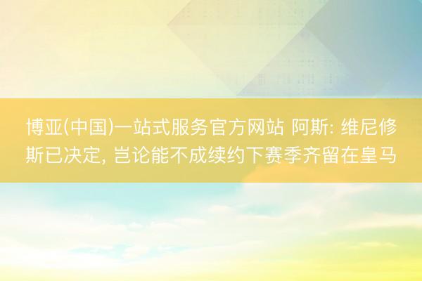 博亚(中国)一站式服务官方网站 阿斯: 维尼修斯已决定, 岂论能不成续约下赛季齐留在皇马