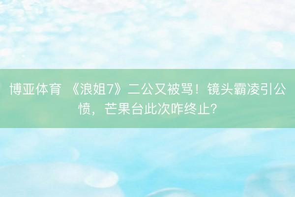 博亚体育 《浪姐7》二公又被骂！镜头霸凌引公愤，