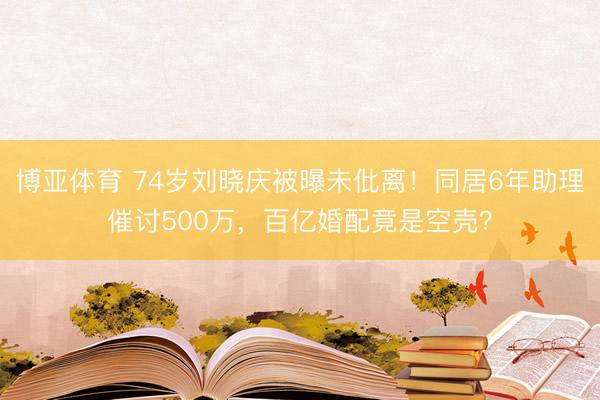 博亚体育 74岁刘晓庆被曝未仳离！同居6年助理催讨500万，百亿婚配竟是空壳？