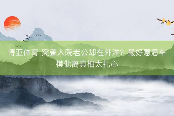 博亚体育 突聋入院老公却在外洋？最好意思车模仳离