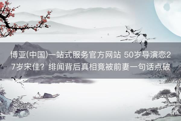 博亚(中国)一站式服务官方网站 50岁导演恋27岁宋佳？绯闻背后真相竟被前妻一句话点破