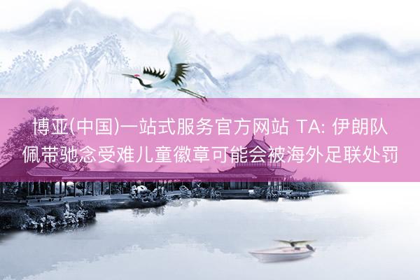 博亚(中国)一站式服务官方网站 TA: 伊朗队佩带驰念受难儿童徽章可能会被海外足联处罚