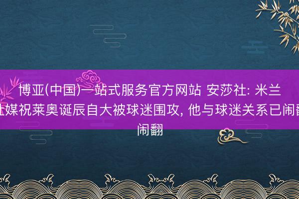 博亚(中国)一站式服务官方网站 安莎社: 米兰社媒祝莱奥诞辰自大被球迷围攻， 他与球迷关系已闹翻
